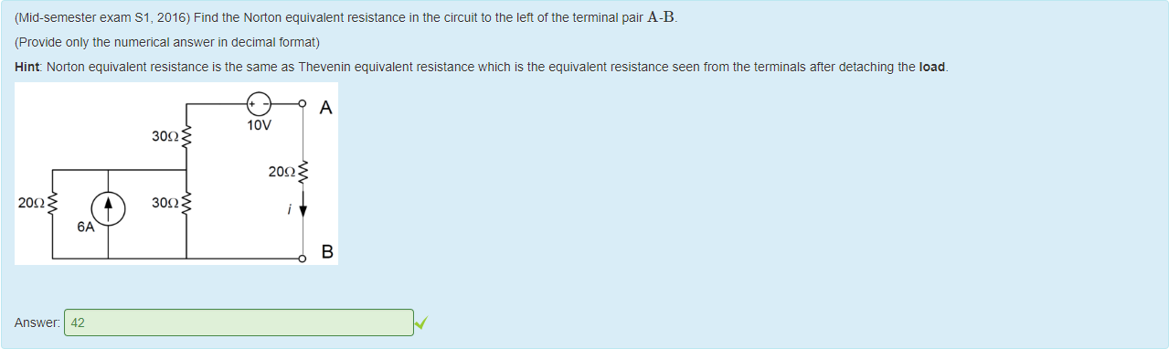 Machine generated alternative text:
(Mid-semester exam Sl, 2016) Find the Norton equivalent resistance in the circuit to the lett of the terminal pair A-B. 
(Provide only the numerical answer in decimal format) 
Hint: Noäon equivalent resistance is the same as Tnevenin equivalent resistance which is the equivalent resistance seen trom the terminals after detaching the load. 
lov 
30Q 
200 
30Q 
Answer: 
42 